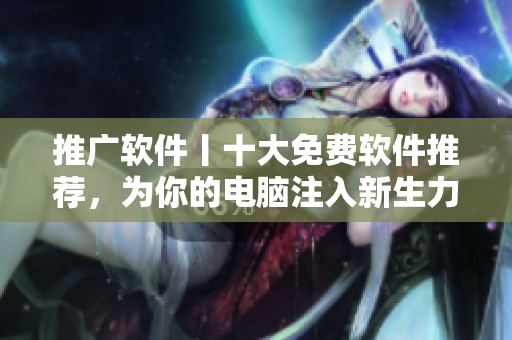 推广软件丨十大免费软件推荐，为你的电脑注入新生力量！