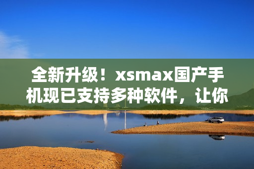 全新升级！xsmax国产手机现已支持多种软件，让你畅享全新的使用体验