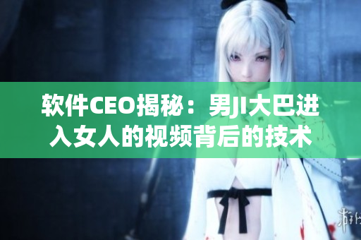 软件CEO揭秘：男JI大巴进入女人的视频背后的技术