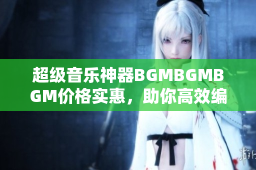 超级音乐神器BGMBGMBGM价格实惠，助你高效编写软件