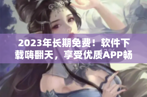 2023年长期免费！软件下载嗨翻天，享受优质APP畅玩体验！