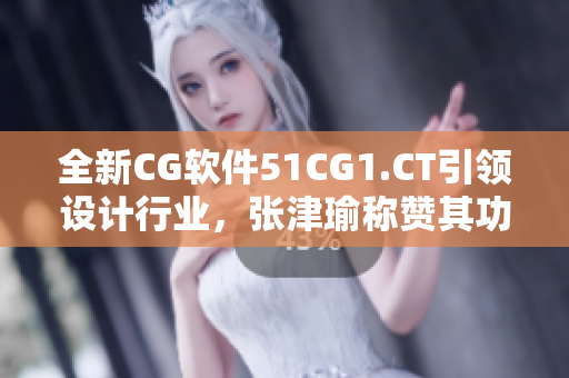 全新CG软件51CG1.CT引领设计行业，张津瑜称赞其功能强大