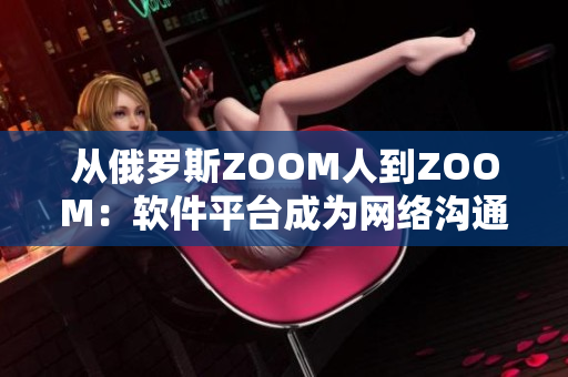 从俄罗斯ZOOM人到ZOOM：软件平台成为网络沟通的新常态