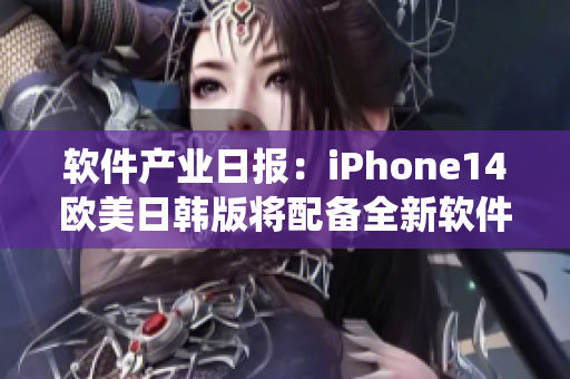 软件产业日报：iPhone14欧美日韩版将配备全新软件系统-价格易涨！