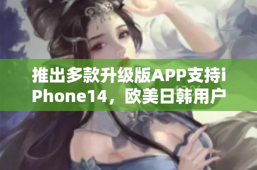 推出多款升级版APP支持iPhone14，欧美日韩用户畅享更优越体验