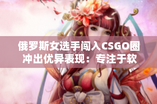 俄罗斯女选手闯入CSGO圈 冲出优异表现：专注于软件技能训练