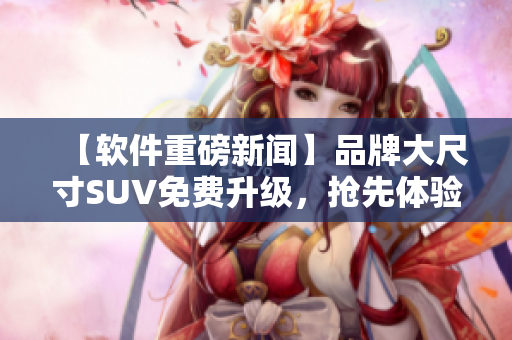 【软件重磅新闻】品牌大尺寸SUV免费升级，抢先体验最新软件！