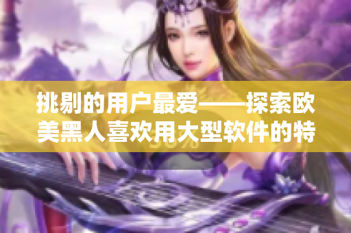 挑剔的用户最爱——探索欧美黑人喜欢用大型软件的特质