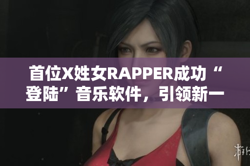 首位X姓女RAPPER成功“登陆”音乐软件，引领新一波音乐潮流！