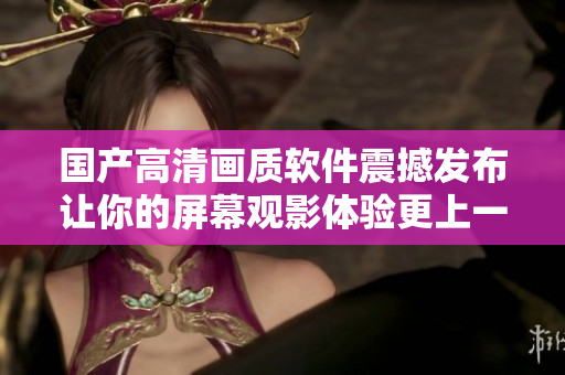 国产高清画质软件震撼发布让你的屏幕观影体验更上一层楼！