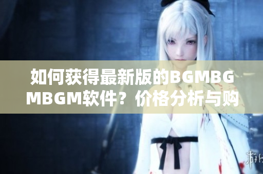 如何获得最新版的BGMBGMBGM软件？价格分析与购买建议详解