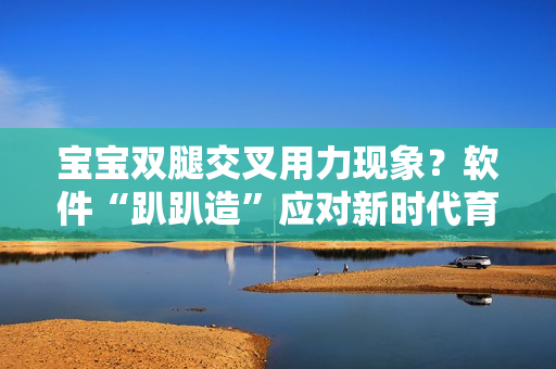 宝宝双腿交叉用力现象？软件“趴趴造”应对新时代育儿挑战