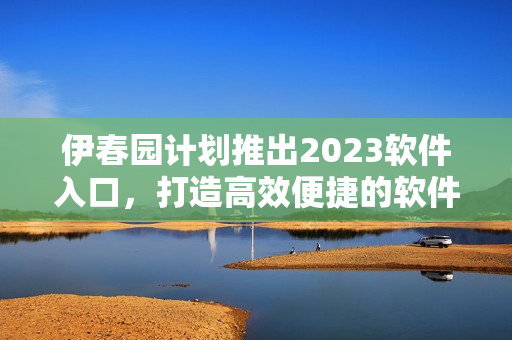 伊春园计划推出2023软件入口，打造高效便捷的软件应用环境