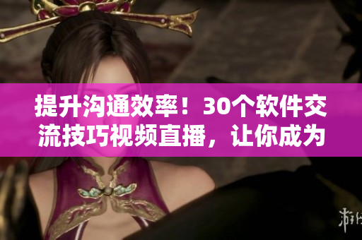 提升沟通效率！30个软件交流技巧视频直播，让你成为高效沟通专家