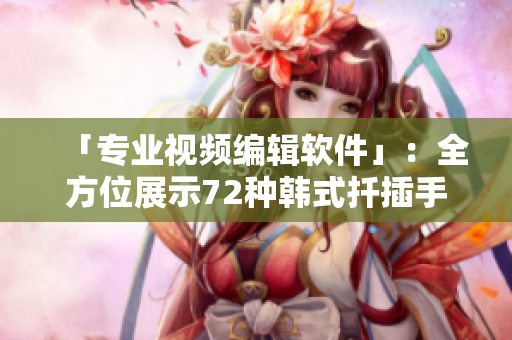 「专业视频编辑软件」：全方位展示72种韩式扦插手法的视频编辑神器