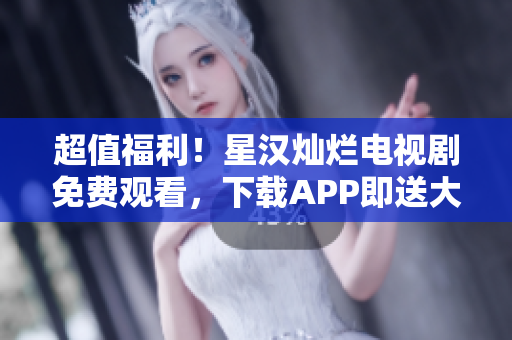 超值福利！星汉灿烂电视剧免费观看，下载APP即送大礼包！