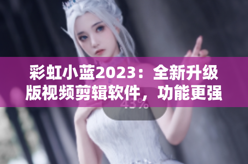 彩虹小蓝2023：全新升级版视频剪辑软件，功能更强大，操作更简便