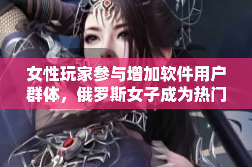 女性玩家参与增加软件用户群体，俄罗斯女子成为热门CSGO选手