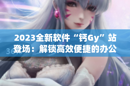 2023全新软件“钙Gy”站登场：解锁高效便捷的办公新体验！