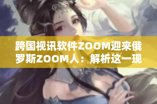 跨国视讯软件ZOOM迎来俄罗斯ZOOM人：解析这一现象的背后原因