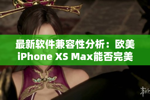 最新软件兼容性分析：欧美iPhone XS Max能否完美运行？