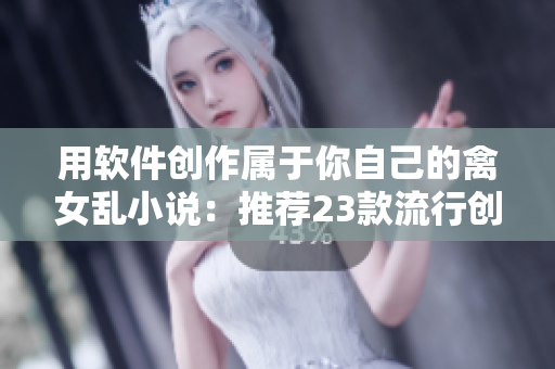 用软件创作属于你自己的禽女乱小说：推荐23款流行创作软件！