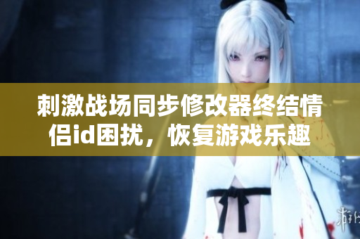 刺激战场同步修改器终结情侣id困扰，恢复游戏乐趣