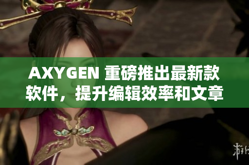 AXYGEN 重磅推出最新款软件，提升编辑效率和文章质量