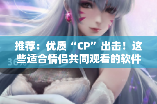 推荐：优质“CP”出击！这些适合情侣共同观看的软件，让你爱不释手！