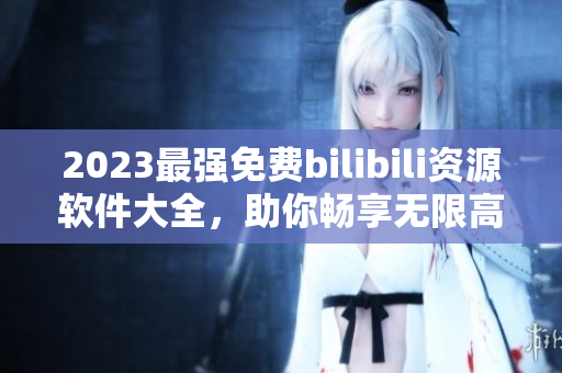 2023最强免费bilibili资源软件大全，助你畅享无限高清视频！