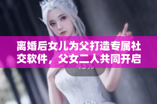 离婚后女儿为父打造专属社交软件，父女二人共同开启创业之路