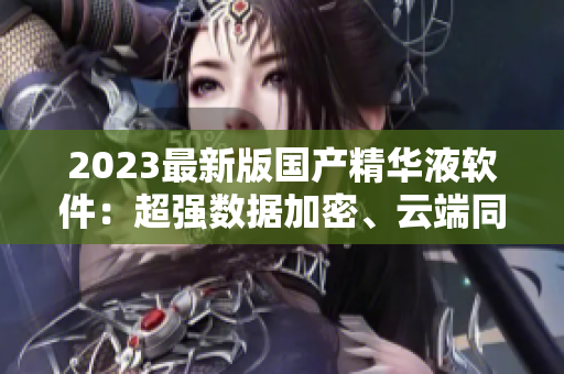 2023最新版国产精华液软件：超强数据加密、云端同步备份、多端支持