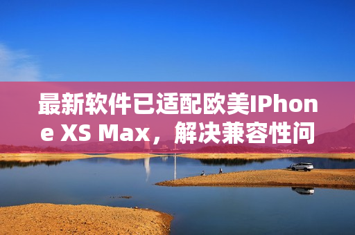 最新软件已适配欧美IPhone XS Max，解决兼容性问题