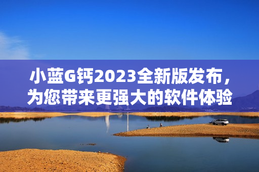 小蓝G钙2023全新版发布，为您带来更强大的软件体验！