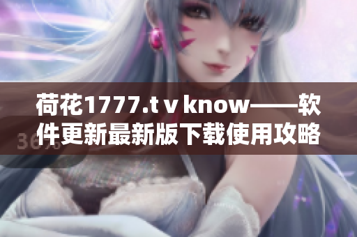 荷花1777.tⅴknow——软件更新最新版下载使用攻略