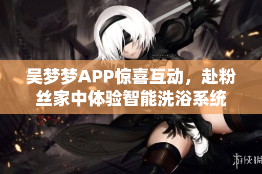 吴梦梦APP惊喜互动，赴粉丝家中体验智能洗浴系统