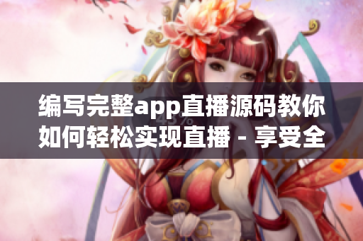 编写完整app直播源码教你如何轻松实现直播 - 享受全新直播体验！