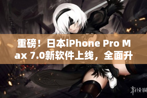 重磅！日本iPhone Pro Max 7.0新软件上线，全面升级用户体验