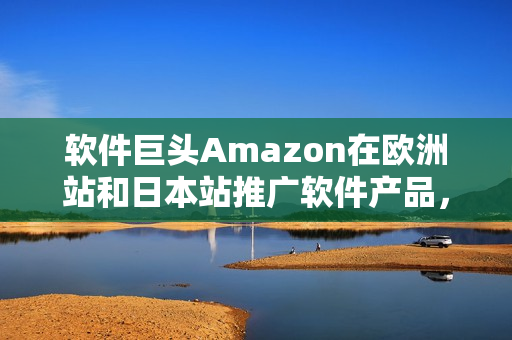 软件巨头Amazon在欧洲站和日本站推广软件产品，瞄准全球市场