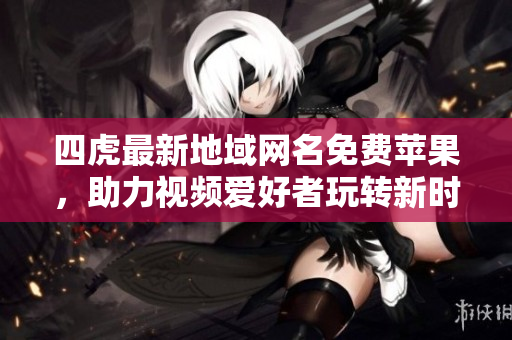 四虎最新地域网名免费苹果，助力视频爱好者玩转新时代
