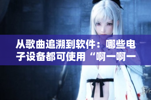 从歌曲追溯到软件：哪些电子设备都可使用“啊一啊一啊一啊男生”软件