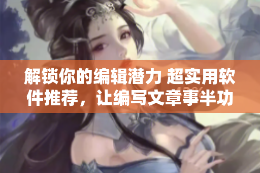 解锁你的编辑潜力 超实用软件推荐，让编写文章事半功倍