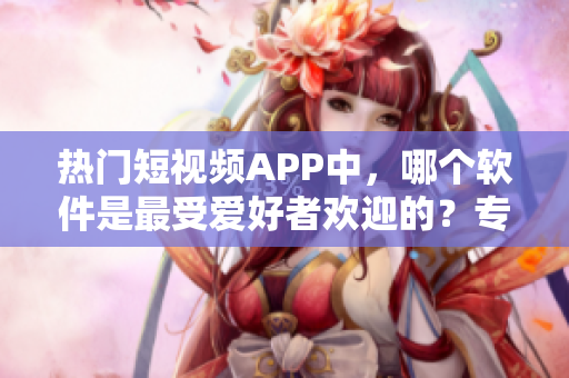 热门短视频APP中，哪个软件是最受爱好者欢迎的？专属数据揭秘！