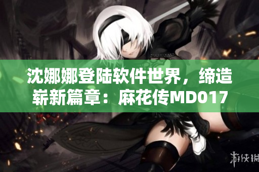沈娜娜登陆软件世界，缔造崭新篇章：麻花传MD0174软件开发故事