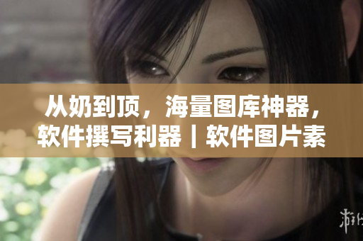 从奶到顶，海量图库神器，软件撰写利器｜软件图片素材库