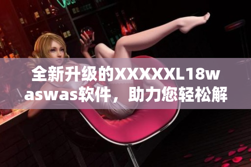 全新升级的XXXXXL18waswas软件，助力您轻松解决各类问题