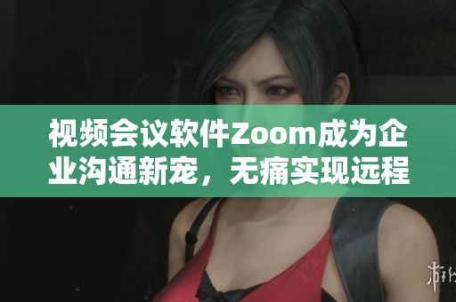 视频会议软件Zoom成为企业沟通新宠，无痛实现远程工作