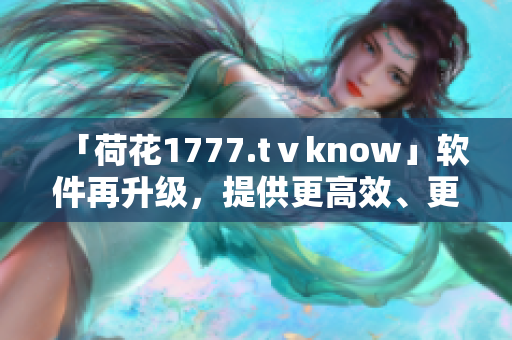 「荷花1777.tⅴknow」软件再升级，提供更高效、更优质的用户体验