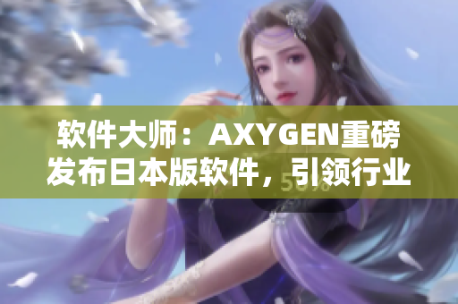 软件大师：AXYGEN重磅发布日本版软件，引领行业创新