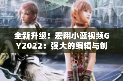 全新升级！宏翔小蓝视频GY2022：强大的编辑与创作软件